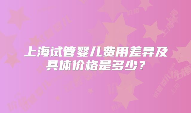 上海试管婴儿费用差异及具体价格是多少?