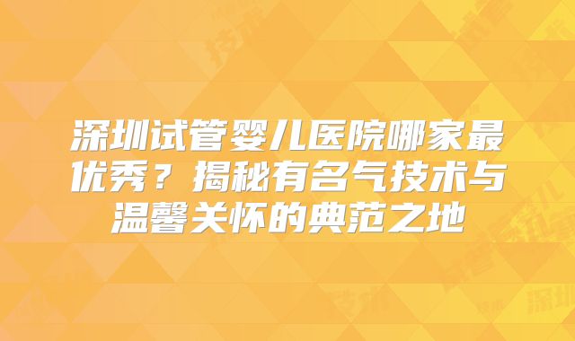 深圳试管婴儿医院哪家最优秀?揭秘有名气技术与温馨关怀的典范之地