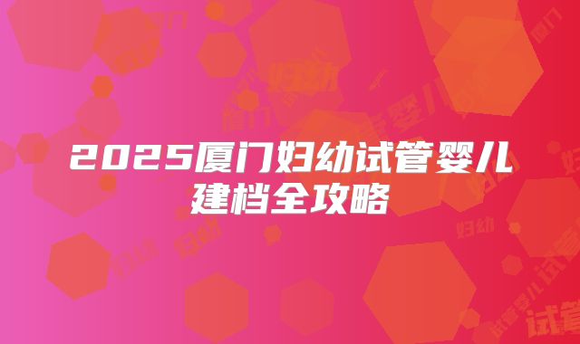2025厦门妇幼试管婴儿建档全攻略