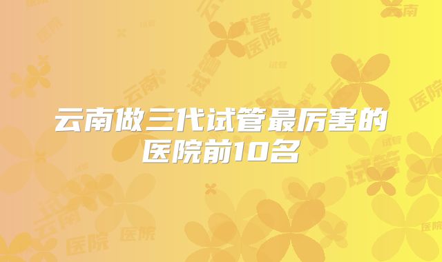 云南做三代试管最厉害的医院前10名