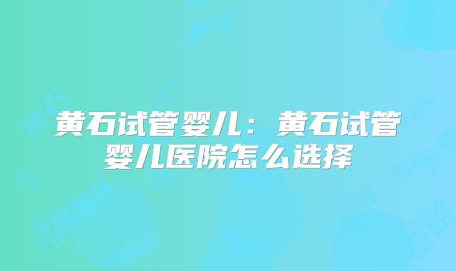 黄石试管婴儿：黄石试管婴儿医院怎么选择
