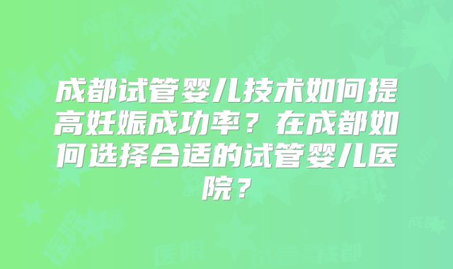 成都试管婴儿技术如何提高妊娠成功率？在成都如何选择合适的试管婴儿医院？