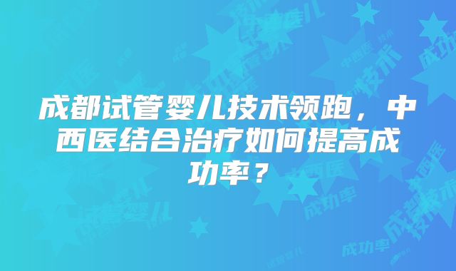 成都试管婴儿技术领跑,中西医结合治疗如何提高成功率?