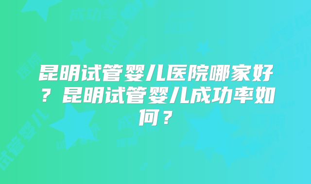 昆明试管婴儿医院哪家好?昆明试管婴儿成功率如何?