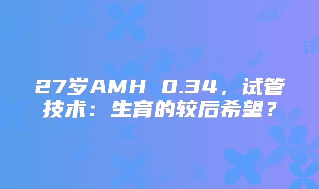 27岁AMH 0.34，试管技术：生育的较后希望？