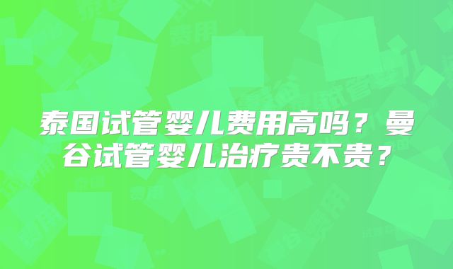 泰国试管婴儿费用高吗？曼谷试管婴儿治疗贵不贵？
