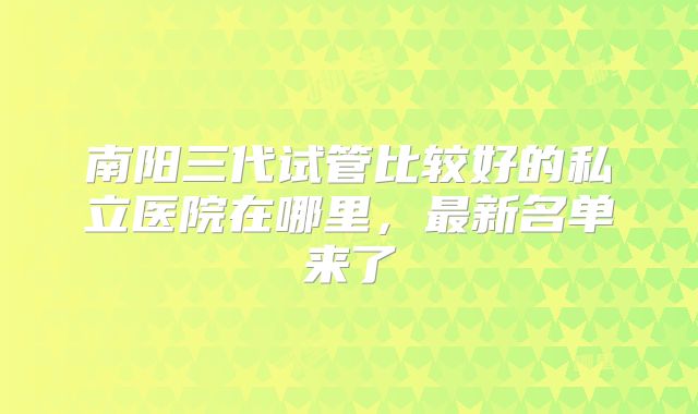南阳三代试管比较好的私立医院在哪里，最新名单来了