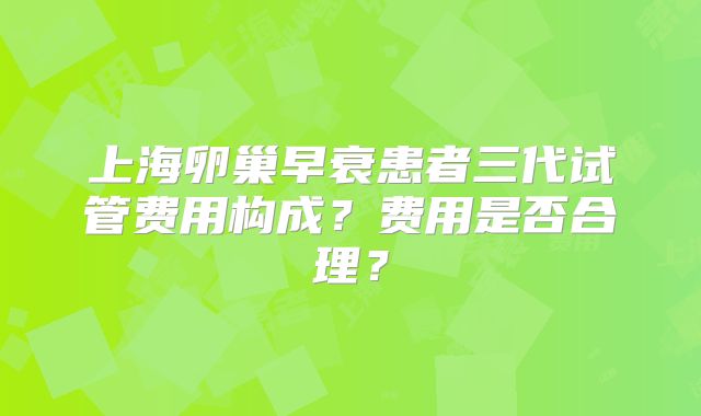 上海卵巢早衰患者三代试管费用构成？费用是否合理？
