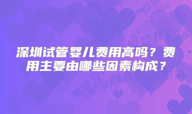 深圳试管婴儿费用高吗?费用主要由哪些因素构成?