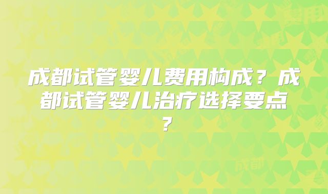 成都试管婴儿费用构成？成都试管婴儿治疗选择要点？