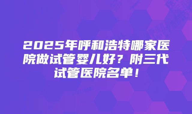 2025年呼和浩特哪家医院做试管婴儿好?附三代试管医院名单!