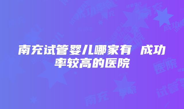 南充试管婴儿哪家有 成功率较高的医院