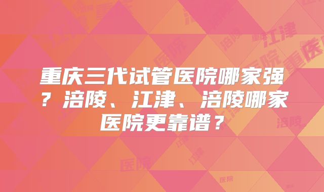 重庆三代试管医院哪家强?涪陵、江津、涪陵哪家医院更靠谱?