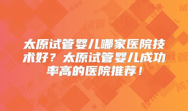太原试管婴儿哪家医院技术好？太原试管婴儿成功率高的医院推荐！