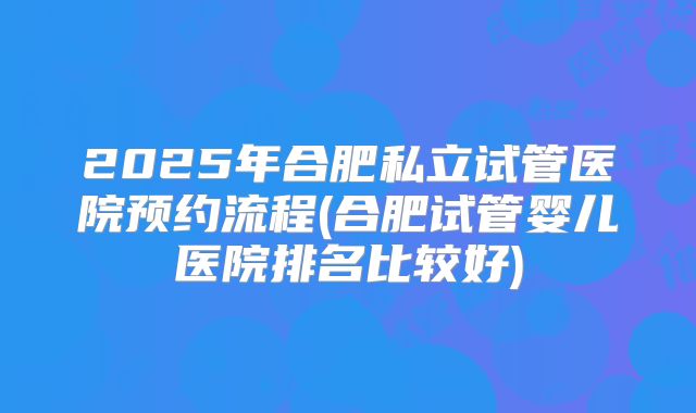 2025年合肥私立试管医院预约流程(合肥试管婴儿医院排名比较好)