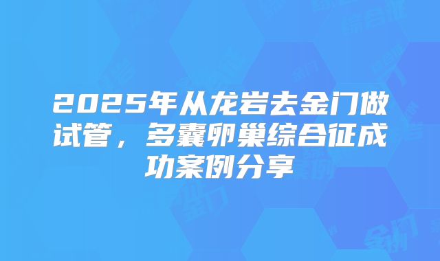 2025年从龙岩去金门做试管，多囊卵巢综合征成功案例分享
