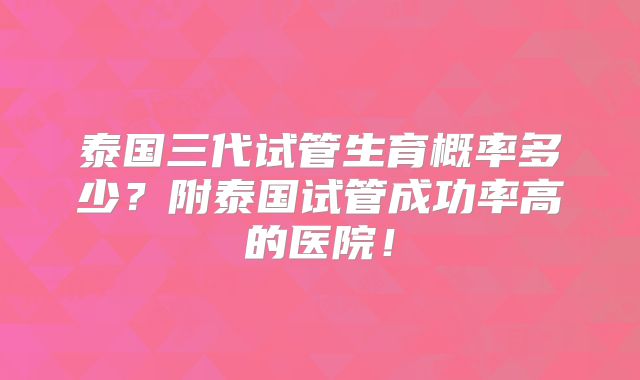 泰国三代试管生育概率多少？附泰国试管成功率高的医院！