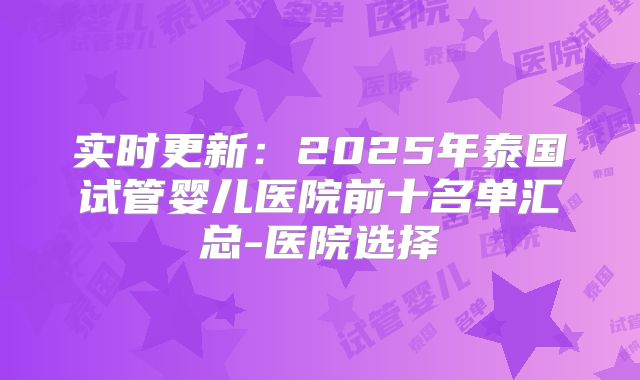 实时更新:2025年泰国试管婴儿医院前十名单汇总-医院选择