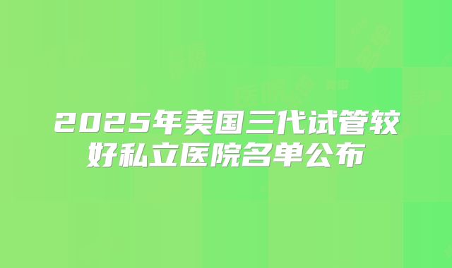 2025年美国三代试管较好私立医院名单公布