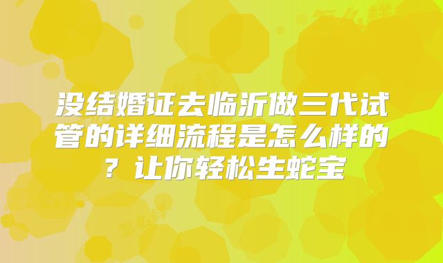 没结婚证去临沂做三代试管的详细流程是怎么样的?让你轻松生蛇宝