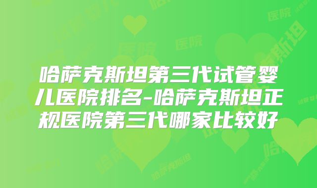 哈萨克斯坦第三代试管婴儿医院排名-哈萨克斯坦正规医院第三代哪家比较好