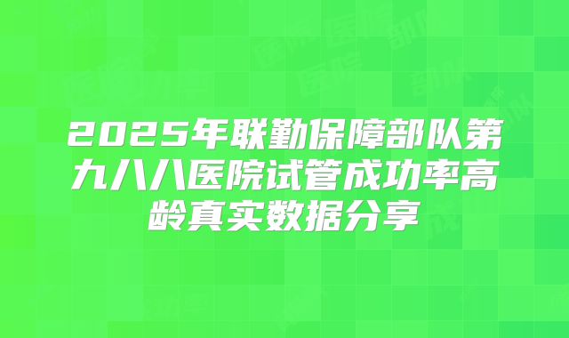 2025年联勤保障部队第九八八医院试管成功率高龄真实数据分享