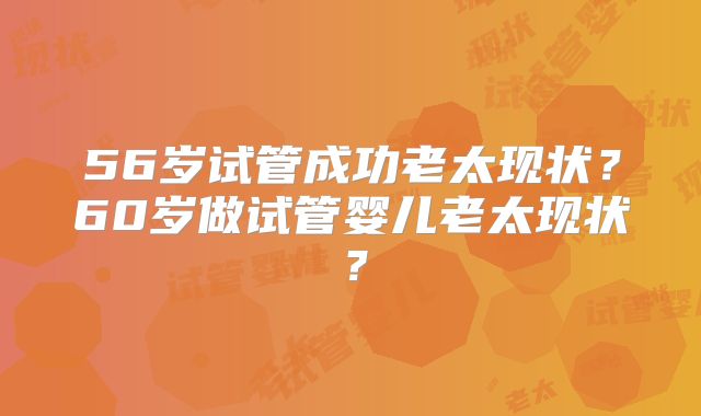 56岁试管成功老太现状?60岁做试管婴儿老太现状?