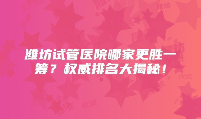 潍坊试管医院哪家更胜一筹？权威排名大揭秘！