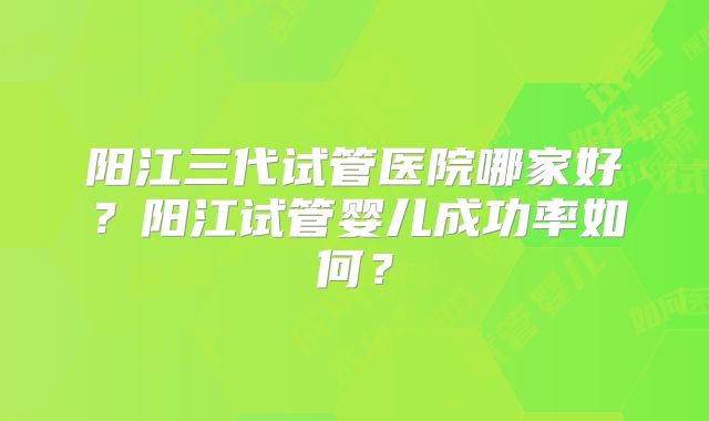 阳江三代试管医院哪家好?阳江试管婴儿成功率如何?