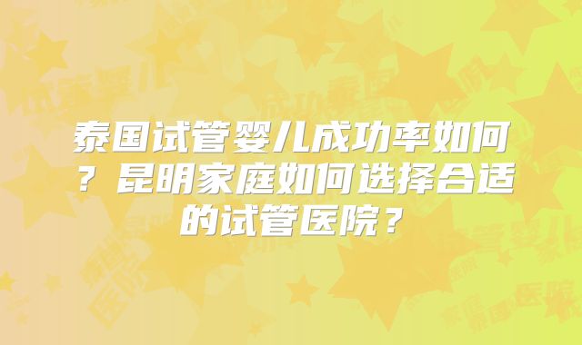 泰国试管婴儿成功率如何？昆明家庭如何选择合适的试管医院？