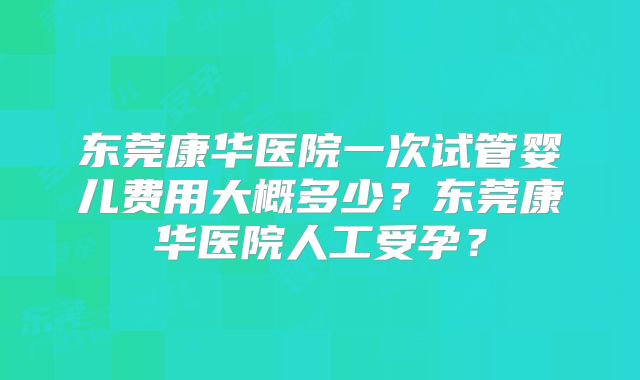 东莞康华医院一次试管婴儿费用大概多少？东莞康华医院人工受孕？