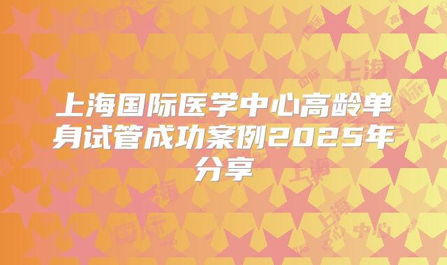 上海国际医学中心高龄单身试管成功案例2025年分享