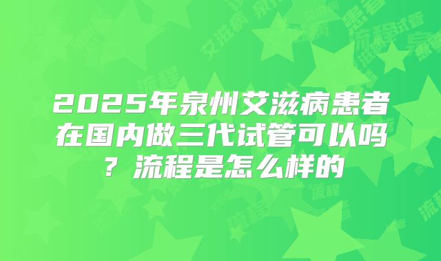 2025年泉州艾滋病患者在国内做三代试管可以吗?流程是怎么样的