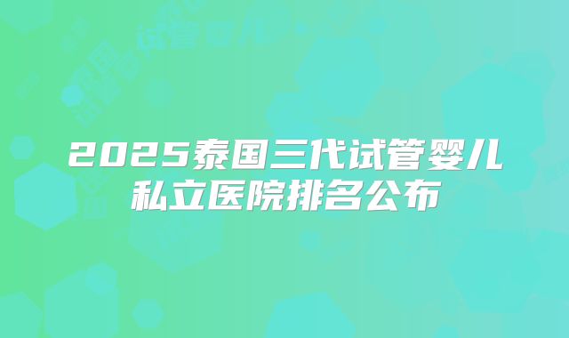 2025泰国三代试管婴儿私立医院排名公布