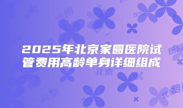 2025年北京家圆医院试管费用高龄单身详细组成