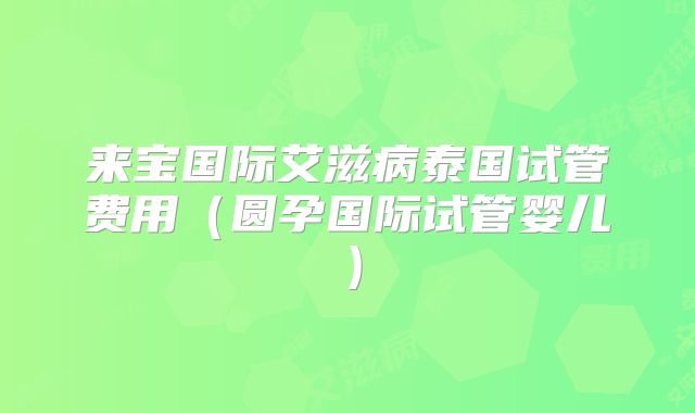 来宝国际艾滋病泰国试管费用（圆孕国际试管婴儿）