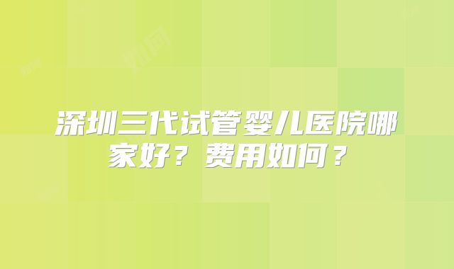 深圳三代试管婴儿医院哪家好？费用如何？