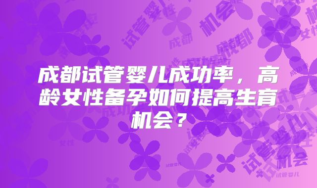 成都试管婴儿成功率，高龄女性备孕如何提高生育机会？