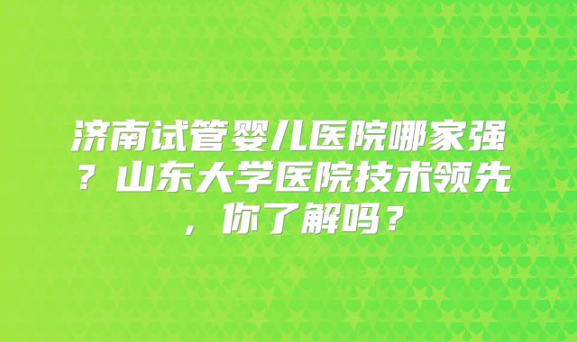 济南试管婴儿医院哪家强？山东大学医院技术领先，你了解吗？