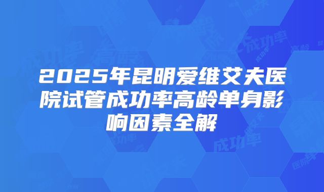 2025年昆明爱维艾夫医院试管成功率高龄单身影响因素全解