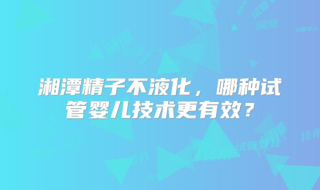 湘潭精子不液化,哪种试管婴儿技术更有效?