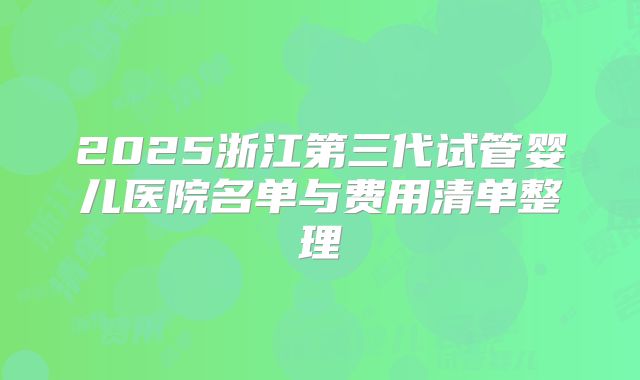 2025浙江第三代试管婴儿医院名单与费用清单整理