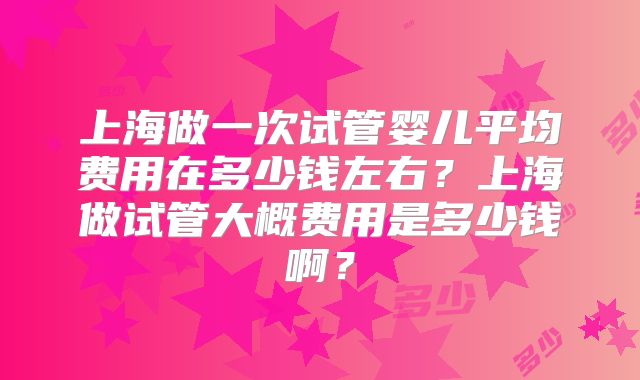 上海做一次试管婴儿平均费用在多少钱左右？上海做试管大概费用是多少钱啊？