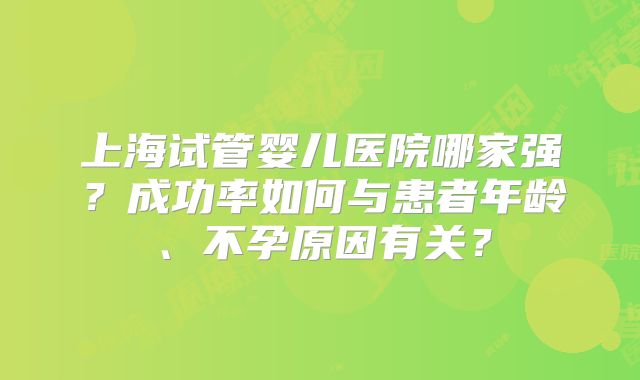 上海试管婴儿医院哪家强?成功率如何与患者年龄、不孕原因有关?