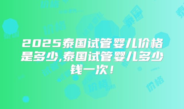 2025泰国试管婴儿价格是多少,泰国试管婴儿多少钱一次！