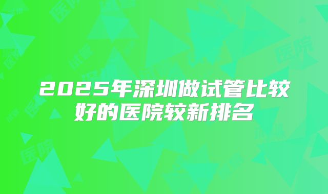 2025年深圳做试管比较好的医院较新排名