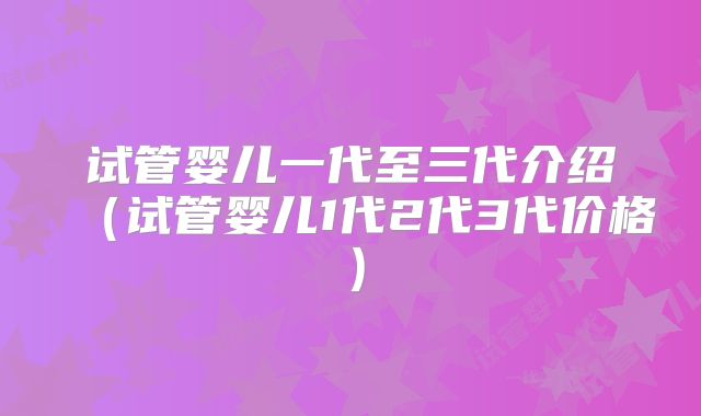 试管婴儿一代至三代介绍（试管婴儿1代2代3代价格）