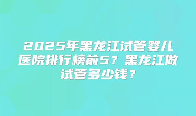 2025年黑龙江试管婴儿医院排行榜前5？黑龙江做试管多少钱？