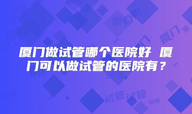 厦门做试管哪个医院好 厦门可以做试管的医院有?
