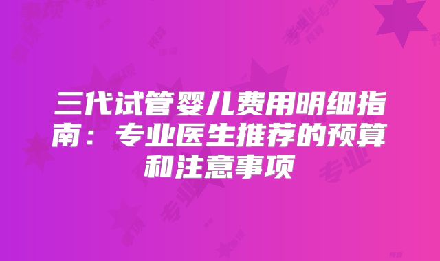 三代试管婴儿费用明细指南:专业医生推荐的预算和注意事项